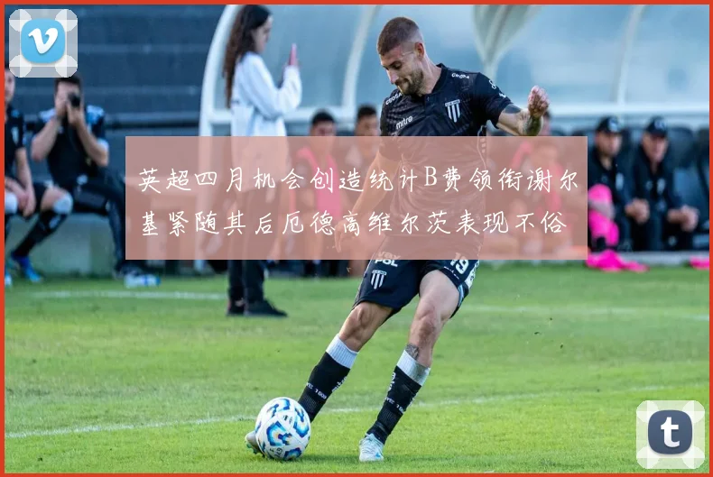 英超四月机会创造统计B费领衔谢尔基紧随其后厄德高维尔茨表现不俗