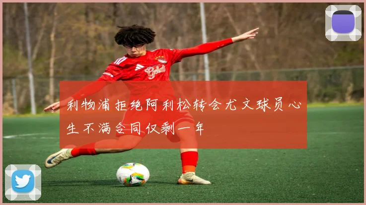 利物浦拒绝阿利松转会尤文球员心生不满合同仅剩一年