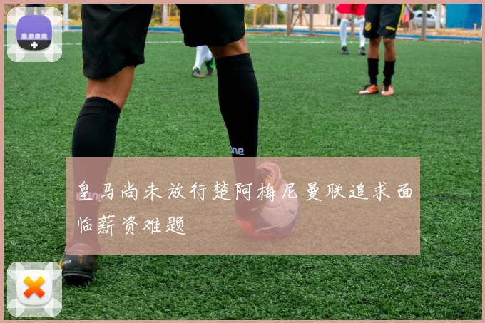 皇马尚未放行楚阿梅尼曼联追求面临薪资难题