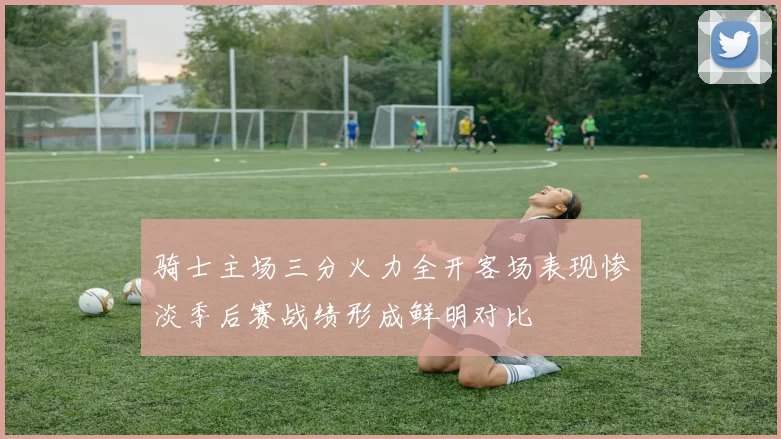 骑士主场三分火力全开客场表现惨淡季后赛战绩形成鲜明对比