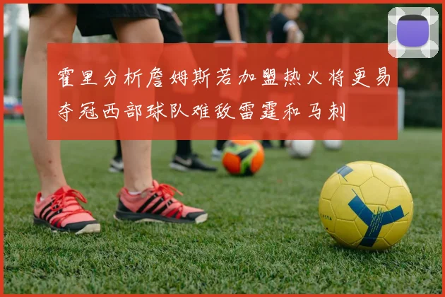 霍里分析詹姆斯若加盟热火将更易夺冠西部球队难敌雷霆和马刺