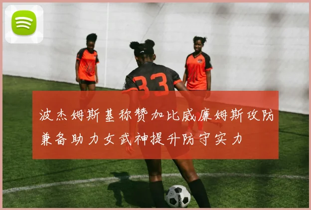 波杰姆斯基称赞加比威廉姆斯攻防兼备助力女武神提升防守实力
