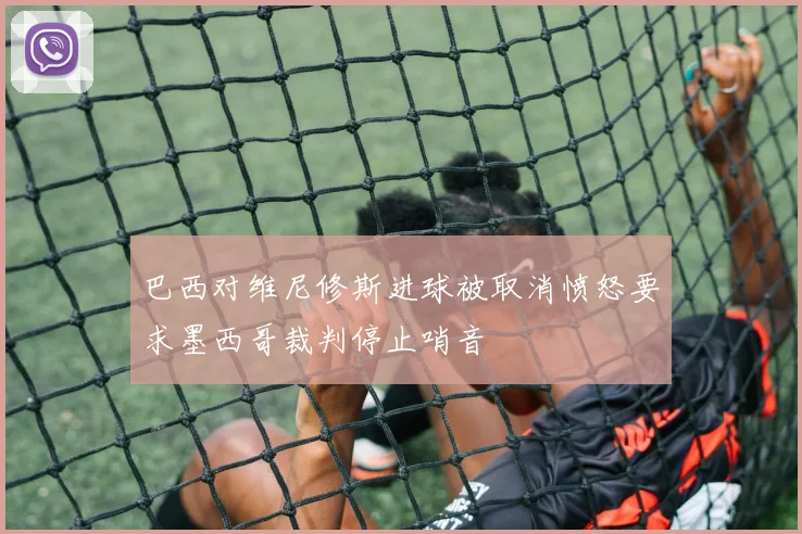 巴西对维尼修斯进球被取消愤怒要求墨西哥裁判停止哨音