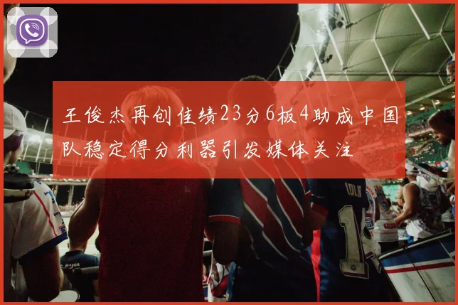 王俊杰再创佳绩23分6板4助成中国队稳定得分利器引发媒体关注