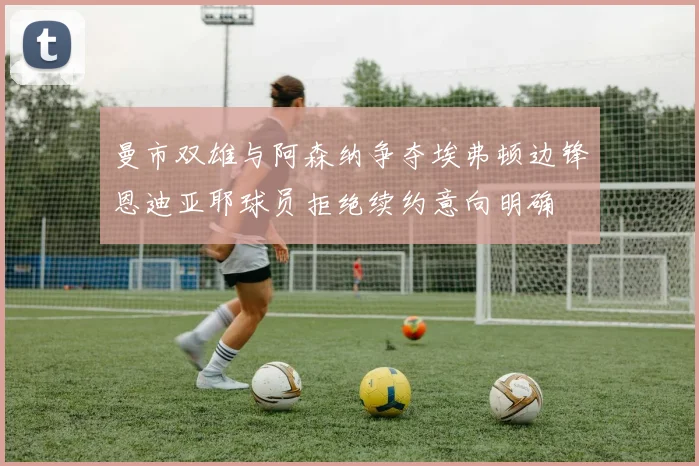曼市双雄与阿森纳争夺埃弗顿边锋恩迪亚耶球员拒绝续约意向明确