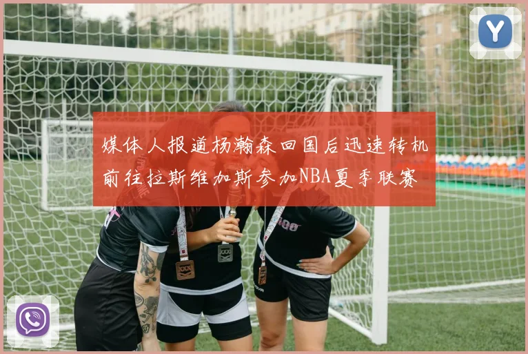 媒体人报道杨瀚森回国后迅速转机前往拉斯维加斯参加NBA夏季联赛