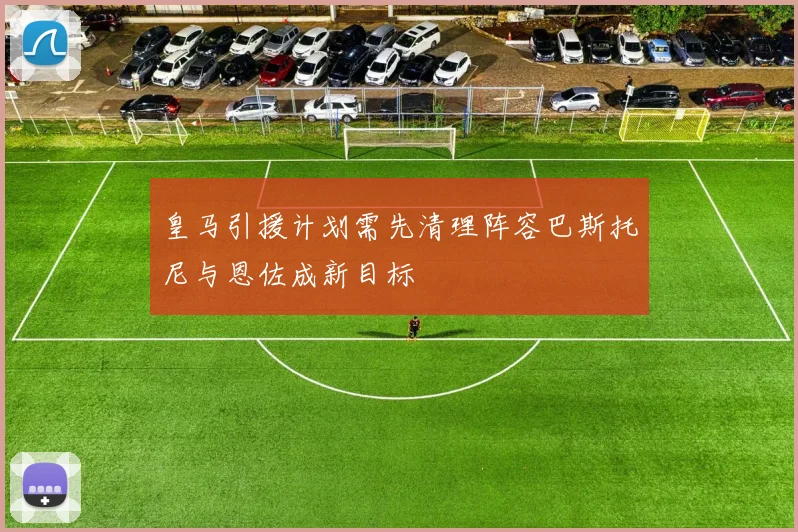 皇马引援计划需先清理阵容巴斯托尼与恩佐成新目标