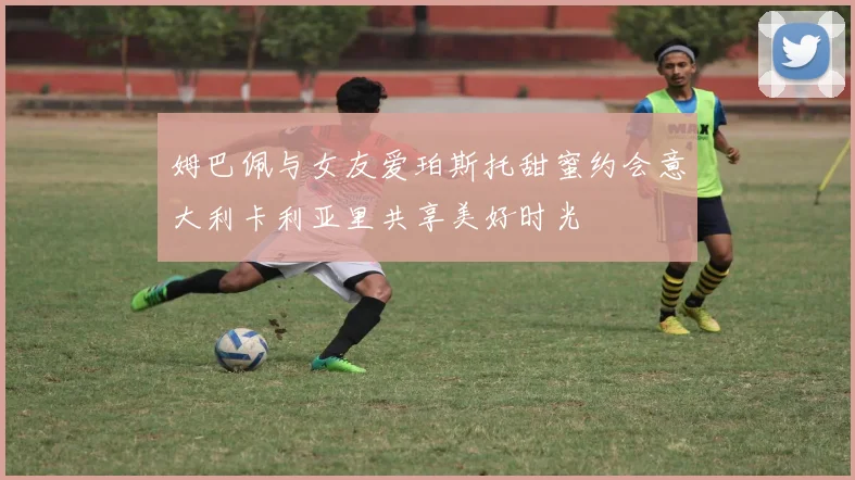 姆巴佩与女友爱珀斯托甜蜜约会意大利卡利亚里共享美好时光